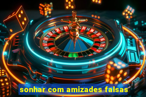 sonhar com amizades falsas